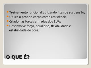 O QUE É?O QUE É?
Treinamento funcional utilizando fitas de suspensão;
Utiliza o próprio corpo como resistência;
Criado nas forças armadas dos EUA;
Desenvolve força, equilíbrio, flexibilidade e
estabilidade do core.
 
