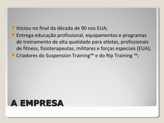 A EMPRESAA EMPRESA
Iniciou no final da década de 90 nos EUA;
Entrega educação profissional, equipamentos e programas
de treinamento de alta qualidade para atletas, profissionais
de fitness, fisioterapeutas, militares e forças especiais (EUA);
Criadores do Suspension Training™ e do Rip Training ™;
 