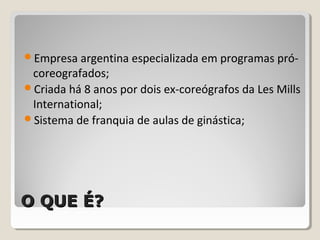 O QUE É?O QUE É?
Empresa argentina especializada em programas pró-
coreografados;
Criada há 8 anos por dois ex-coreógrafos da Les Mills
International;
Sistema de franquia de aulas de ginástica;
 
