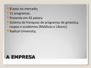 A EMPRESAA EMPRESA
8 anos no mercado;
11 programas;
Presente em 42 países;
Sistema de franquias de programas de ginástica,
roupas e academias (Maldivas e Líbano);
Radical University;
 