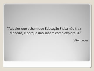 “Aqueles que acham que Educação Física não traz
dinheiro, é porque não sabem como explorá-la.”
Vitor Lopes
 