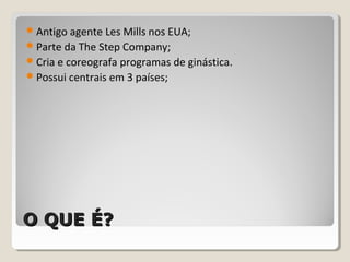 O QUE É?O QUE É?
Antigo agente Les Mills nos EUA;
Parte da The Step Company;
Cria e coreografa programas de ginástica.
Possui centrais em 3 países;
 