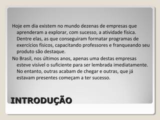 INTRODUÇÃOINTRODUÇÃO
Hoje em dia existem no mundo dezenas de empresas que
aprenderam a explorar, com sucesso, a atividade física.
Dentre elas, as que conseguiram formatar programas de
exercícios físicos, capacitando professores e franqueando seu
produto são destaque.
No Brasil, nos últimos anos, apenas uma destas empresas
esteve visível o suficiente para ser lembrada imediatamente.
No entanto, outras acabam de chegar e outras, que já
estavam presentes começam a ter sucesso.
 