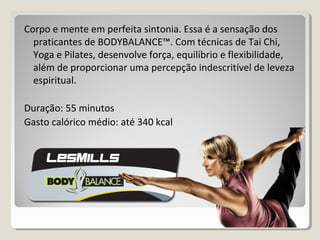 Corpo e mente em perfeita sintonia. Essa é a sensação dos
praticantes de BODYBALANCE™. Com técnicas de Tai Chi,
Yoga e Pilates, desenvolve força, equilíbrio e flexibilidade,
além de proporcionar uma percepção indescritível de leveza
espiritual.
Duração: 55 minutos
Gasto calórico médio: até 340 kcal
 