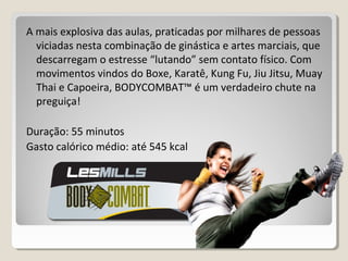 A mais explosiva das aulas, praticadas por milhares de pessoas
viciadas nesta combinação de ginástica e artes marciais, que
descarregam o estresse “lutando” sem contato físico. Com
movimentos vindos do Boxe, Karatê, Kung Fu, Jiu Jitsu, Muay
Thai e Capoeira, BODYCOMBAT™ é um verdadeiro chute na
preguiça!
Duração: 55 minutos
Gasto calórico médio: até 545 kcal
 