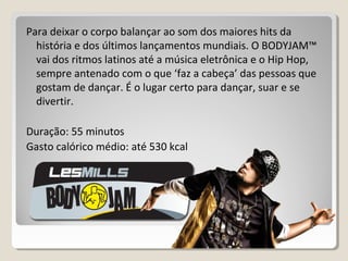Para deixar o corpo balançar ao som dos maiores hits da
história e dos últimos lançamentos mundiais. O BODYJAM™
vai dos ritmos latinos até a música eletrônica e o Hip Hop,
sempre antenado com o que ‘faz a cabeça’ das pessoas que
gostam de dançar. É o lugar certo para dançar, suar e se
divertir.
Duração: 55 minutos
Gasto calórico médio: até 530 kcal
 