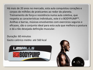 Há mais de 20 anos no mercado, esta aula conquistou corações e
corpos de milhões de praticantes ao redor do planeta.
Treinamento de força e resistência numa aula coletiva, que
respeita as características individuais, este é o BODYPUMP™.
Anilhas e barras, músicas envolventes com exercícios seguros e
eficazes, são o conjunto ideal para esta aula que melhora a postura
e dá a tão desejada definição muscular.
Duração: 60 minutos
Gasto calórico médio: até 560 kcal
 
