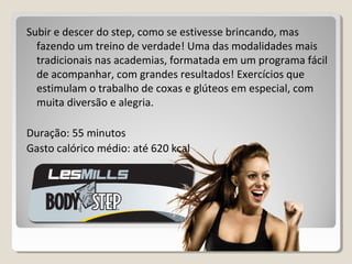 Subir e descer do step, como se estivesse brincando, mas
fazendo um treino de verdade! Uma das modalidades mais
tradicionais nas academias, formatada em um programa fácil
de acompanhar, com grandes resultados! Exercícios que
estimulam o trabalho de coxas e glúteos em especial, com
muita diversão e alegria.
Duração: 55 minutos
Gasto calórico médio: até 620 kcal
 