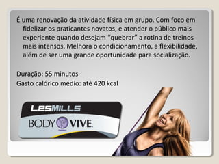 É uma renovação da atividade física em grupo. Com foco em
fidelizar os praticantes novatos, e atender o público mais
experiente quando desejam “quebrar” a rotina de treinos
mais intensos. Melhora o condicionamento, a flexibilidade,
além de ser uma grande oportunidade para socialização.
Duração: 55 minutos
Gasto calórico médio: até 420 kcal
 