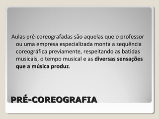 PRÉ-COREOGRAFIAPRÉ-COREOGRAFIA
Aulas pré-coreografadas são aquelas que o professor
ou uma empresa especializada monta a sequência
coreográfica previamente, respeitando as batidas
musicais, o tempo musical e as diversas sensações
que a música produz.
 