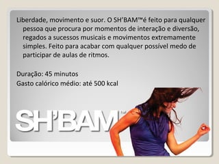 Liberdade, movimento e suor. O SH’BAM™é feito para qualquer
pessoa que procura por momentos de interação e diversão,
regados a sucessos musicais e movimentos extremamente
simples. Feito para acabar com qualquer possível medo de
participar de aulas de ritmos.
Duração: 45 minutos
Gasto calórico médio: até 500 kcal
 