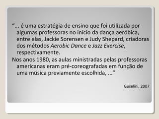 “... é uma estratégia de ensino que foi utilizada por
algumas professoras no início da dança aeróbica,
entre elas, Jackie Sorensen e Judy Shepard, criadoras
dos métodos Aerobic Dance e Jazz Exercise,
respectivamente.
Nos anos 1980, as aulas ministradas pelas professoras
americanas eram pré-coreografadas em função de
uma música previamente escolhida, ...”
Guselini, 2007
 