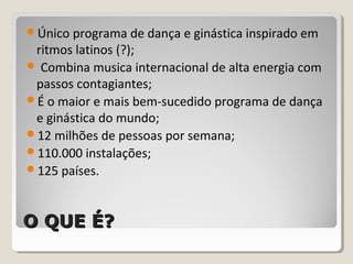 O QUE É?O QUE É?
Único programa de dança e ginástica inspirado em
ritmos latinos (?);
 Combina musica internacional de alta energia com
passos contagiantes;
É o maior e mais bem-sucedido programa de dança
e ginástica do mundo;
12 milhões de pessoas por semana;
110.000 instalações;
125 países.
 
