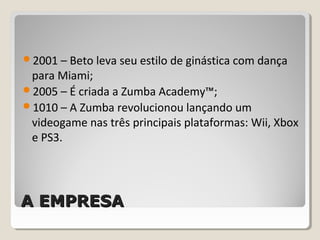 A EMPRESAA EMPRESA
2001 – Beto leva seu estilo de ginástica com dança
para Miami;
2005 – É criada a Zumba Academy™;
1010 – A Zumba revolucionou lançando um
videogame nas três principais plataformas: Wii, Xbox
e PS3.
 