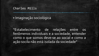 Charles Mills
 Imaginação sociológica
“Estabelecimento de relações entre os
fenômenos individuais e a sociedade, entender
como o que somos deve-se ao social e como a
ação socila não está isolada da sociedade”
 