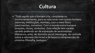 Cultura
 “Tudo aquilo que o homem cria, consciente ou
inconscientemente, para se relacionar com outros homens
(idiomas, instituições, normas), com o meio físico
(vestimentas, moradias). Com o mundo extra humano
(orações, rituais, símbolos). Esta relação tem caráter
variado podendo ser de expressão de sentimentos
(literatura, arte), de domínio social (ideologia), de controle
sobre a natureza (técnicas) e de busca e compreensão do
universo (filosofia, teologia).”
 