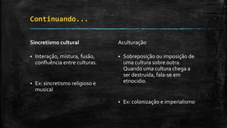Continuando...
Sincretismo cultural
 Interação, mistura, fusão,
confluência entre culturas.
 Ex: sincretismo religioso e
musical
Aculturação
 Sobreposição ou imposição de
uma cultura sobre outra.
Quando uma cultura chega a
ser destruída, fala-se em
etnocidio.
 Ex: colonização e imperialismo
 