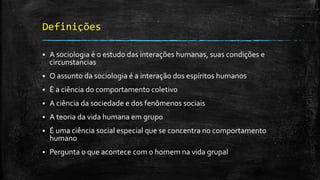 Definições
 A sociologia é o estudo das interações humanas, suas condições e
circunstancias
 O assunto da sociologia é a interação dos espíritos humanos
 È a ciência do comportamento coletivo
 A ciência da sociedade e dos fenômenos sociais
 A teoria da vida humana em grupo
 É uma ciência social especial que se concentra no comportamento
humano
 Pergunta o que acontece com o homem na vida grupal
 