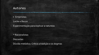 Autores
 Empiristas:
Locke e Bacon
Experimentação para explicar a natureza
* Racionalistas
Descartes
Dúvida metódica. Crítica a tradição e os dogmas
 