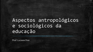 Aspectos antropológicos
e sociológicos da
educação
Prof. Luciane Dias
 