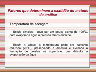 Fatores que determinam a exatidão do método
de análise
• Temperatura de secagem
Estufa simples: deve ser um pouco acima de 1000C,
para evaporar a água à pressão atmosférica na
Estufa a vácuo: a temperatura pode ser bastante
reduzida (700C), preservando a amostra e evitando a
formação de crostas na superfície, que dificulta a
evaporação da água
11
 