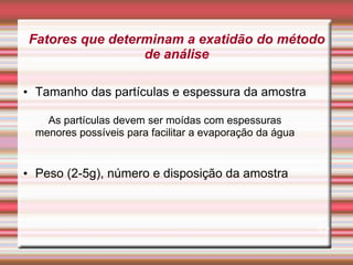 Fatores que determinam a exatidão do método
de análise
• Tamanho das partículas e espessura da amostra
As partículas devem ser moídas com espessuras
menores possíveis para facilitar a evaporação da água
• Peso (2-5g), número e disposição da amostra
12
 