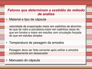 Fatores que determinam a exatidão do método
de análise
• Material e tipo de cápsula
velocidade de evaporação maior em cadinhos de alumínio
do que de vidro e porcelana,maior em cadinhos rasos do
que em fundos e maior em estufas com circulação forçada
do que em estufas simples
• Temperatura de pesagem da amostra
Pesagem deve ser feita somente após esfriar a amostra
completamente em dessecador
• Manuseio do cápsula 14
 