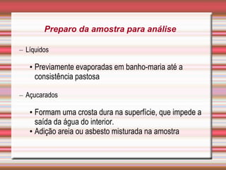– Líquidos
• Previamente evaporadas em banho-maria até a
consistência pastosa
– Açucarados
• Formam uma crosta dura na superfície, que impede a
saída da água do interior.
• Adição areia ou asbesto misturada na amostra
Preparo da amostra para análise
 