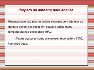 – Produtos com alto teor de açúcar e carnes com alto teor de
gordura devem ser secos em estufa a vácuo numa
temperatura não excedendo 700C.
Alguns açúcares como a levulose, decompõe a 70ºC,
liberando água.
17
Preparo da amostra para análise
 