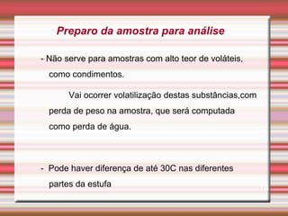 - Não serve para amostras com alto teor de voláteis,
como condimentos.
Vai ocorrer volatilização destas substâncias,com
perda de peso na amostra, que será computada
como perda de água.
- Pode haver diferença de até 30C nas diferentes
partes da estufa 18
Preparo da amostra para análise
 