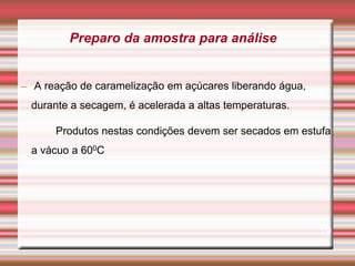– A reação de caramelização em açúcares liberando água,
durante a secagem, é acelerada a altas temperaturas.
Produtos nestas condições devem ser secados em estufa
a vácuo a 600C
19
Preparo da amostra para análise
 