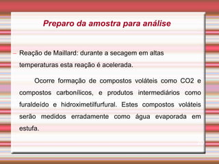 – Reação de Maillard: durante a secagem em altas
temperaturas esta reação é acelerada.
Ocorre formação de compostos voláteis como CO2 e
compostos carbonílicos, e produtos intermediários como
furaldeído e hidroximetilfurfural. Estes compostos voláteis
serão medidos erradamente como água evaporada em
estufa.
20
Preparo da amostra para análise
 