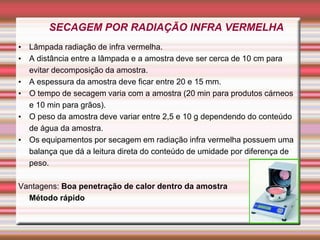 SECAGEM POR RADIAÇÃO INFRA VERMELHA
• Lâmpada radiação de infra vermelha.
• A distância entre a lâmpada e a amostra deve ser cerca de 10 cm para
evitar decomposição da amostra.
• A espessura da amostra deve ficar entre 20 e 15 mm.
• O tempo de secagem varia com a amostra (20 min para produtos cárneos
e 10 min para grãos).
• O peso da amostra deve variar entre 2,5 e 10 g dependendo do conteúdo
de água da amostra.
• Os equipamentos por secagem em radiação infra vermelha possuem uma
balança que dá a leitura direta do conteúdo de umidade por diferença de
peso.
Vantagens: Boa penetração de calor dentro da amostra
Método rápido
 
