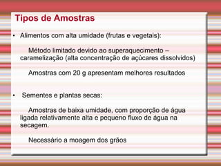 Tipos de Amostras
• Alimentos com alta umidade (frutas e vegetais):
Método limitado devido ao superaquecimento –
caramelização (alta concentração de açúcares dissolvidos)
Amostras com 20 g apresentam melhores resultados
• Sementes e plantas secas:
Amostras de baixa umidade, com proporção de água
ligada relativamente alta e pequeno fluxo de água na
secagem.
Necessário a moagem dos grãos
 