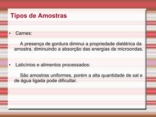 Tipos de Amostras
• Carnes:
A presença de gordura diminui a propriedade dielétrica da
amostra, diminuindo a absorção das energias de microondas.
• Laticínios e alimentos processados:
São amostras uniformes, porém a alta quantidade de sal e
de água ligada pode dificultar.
 