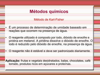 • É um processo de determinação de umidade baseado em
reações que ocorrem na presença de água.
• O reagente utilizado é composto por iodo, dióxido de enxofre e
piridina em metanol. A piridina dissolve o dióxido de enxofre. O
iodo é reduzido pelo dióxido de enxofre, na presença da água.
• O reagente não é estável e deve ser padronizado diariamente.
Aplicação: frutas e vegetais desidratados, balas, chocolates, café
torrado, produtos ricos em açúcares e proteínas. 27
Métodos químicos
Método de Karl-Fisher
 