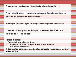 O método se baseia numa titulação visual ou eletrométrico.
O I2 é reduzido para o I na presença de água. Quando toda água da
amostra for consumida, a reação cessa.
A titulação fornece a água total (água livre + água de hidratação.
O volume de RKF gasto na titulação da amostra é utilizado nos
cálculos do teor de umidade.
Fontes de erros:
1. Extração incompleta da água;
2. Compostos capazes de reduzir o iodo irão interferir;
Ex: Ácido ascórbico
3. Compostos com grupos carbonila e carboxila reagem com metanol
formando água.
 