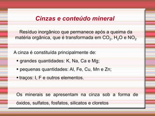 Cinzas e conteúdo mineral
Resíduo inorgânico que permanece após a queima da
matéria orgânica, que é transformada em CO2, H2O e NO2
A cinza é constituída principalmente de:
 grandes quantidades: K, Na, Ca e Mg;
 pequenas quantidades: Al, Fe, Cu, Mn e Zn;
 traços: I, F e outros elementos.
Os minerais se apresentam na cinza sob a forma de
óxidos, sulfatos, fosfatos, silicatos e cloretos
 
