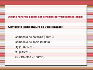 Alguns minerais podem ser perdidos por volatilização como:
Composto (temperatura de volatilização):
Carbonato de potássio (900ºC)
Carbonato de sódio (900ºC)
Hg (100-550ºC)
Cd (>450ºC)
Zn e Pb (300 – 1000ºC)
 