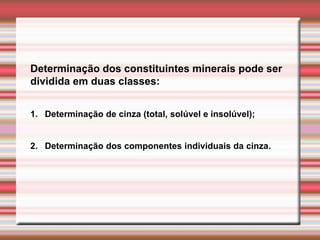 Determinação dos constituintes minerais pode ser
dividida em duas classes:
1. Determinação de cinza (total, solúvel e insolúvel);
2. Determinação dos componentes individuais da cinza.
 