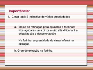 Importância:
1. Cinza total: é indicativo de várias propriedades
a. Índice de refinação para açúcares e farinhas;
Nos açúcares uma cinza muito alta dificultará a
cristalização e descolorização
Na farinha, a quantidade de cinza influirá na
extração.
b. Grau de extração na farinha;
 
