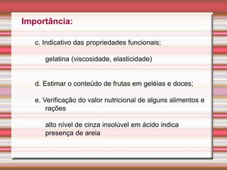Importância:
c. Indicativo das propriedades funcionais;
gelatina (viscosidade, elasticidade)
d. Estimar o conteúdo de frutas em geléias e doces;
e. Verificação do valor nutricional de alguns alimentos e
rações
alto nível de cinza insolúvel em ácido indica
presença de areia
 