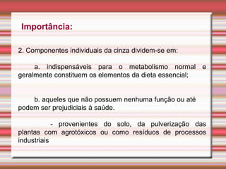 Importância:
2. Componentes individuais da cinza dividem-se em:
a. indispensáveis para o metabolismo normal e
geralmente constituem os elementos da dieta essencial;
b. aqueles que não possuem nenhuma função ou até
podem ser prejudiciais à saúde.
- provenientes do solo, da pulverização das
plantas com agrotóxicos ou como resíduos de processos
industriais
 