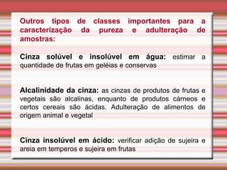 Outros tipos de classes importantes para a
caracterização da pureza e adulteração de
amostras:
Cinza solúvel e insolúvel em água: estimar a
quantidade de frutas em geléias e conservas
Alcalinidade da cinza: as cinzas de produtos de frutas e
vegetais são alcalinas, enquanto de produtos cárneos e
certos cereais são ácidas. Adulteração de alimentos de
origem animal e vegetal
Cinza insolúvel em ácido: verificar adição de sujeira e
areia em temperos e sujeira em frutas
 