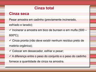Cinza total
Cinza seca
Pesar amostra em cadinho (previamente incinerado,
esfriado e tarado);
 Incinerar a amostra em bico de bunsen e em mufla (500 –
600ºC);
 Cinza pronta (não deve existir nenhum resíduo preto de
matéria orgânica);
 Colocar em dessecador, esfriar e pesar;
 A diferença entre o peso do conjunto e o peso do cadinho
fornece a quantidade de cinza na amostra.
 