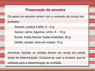 Preparação da amostra
Os pesos de amostra variam com o conteúdo de cinzas dos
produtos:
Cereais, queijos e leite: 3 – 5 g;
Açúcar, carne, legumes, vinho: 5 – 10 g;
Sucos, frutas frescas, frutas enlatadas: 25 g;
Geléia, xarope, doce em massa: 10 g.
Amostras líquidas ou úmidas devem ser secas em estufa
antes da determinação. Costuma-se usar a amostra que foi
utilizada para a determinação de umidade.
 