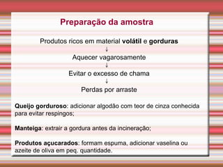 Preparação da amostra
Produtos ricos em material volátil e gorduras
Aquecer vagarosamente
Evitar o excesso de chama
Perdas por arraste
Queijo gorduroso: adicionar algodão com teor de cinza conhecida
para evitar respingos;
Manteiga: extrair a gordura antes da incineração;
Produtos açucarados: formam espuma, adicionar vaselina ou
azeite de oliva em peq. quantidade.
 