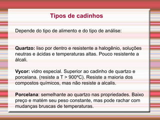 Tipos de cadinhos
Depende do tipo de alimento e do tipo de análise:
Quartzo: liso por dentro e resistente a halogênio, soluções
neutras e ácidas e temperaturas altas. Pouco resistente a
álcali.
Vycor: vidro especial. Superior ao cadinho de quartzo e
porcelana. (resiste a T > 900ºC). Resiste a maioria dos
compostos químicos, mas não resiste a alcalis.
Porcelana: semelhante ao quartzo nas propriedades. Baixo
preço e matém seu peso constante, mas pode rachar com
mudanças bruscas de temperaturas.
 