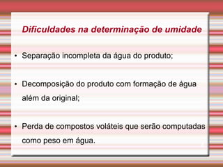 Dificuldades na determinação de umidade
• Separação incompleta da água do produto;
• Decomposição do produto com formação de água
além da original;
• Perda de compostos voláteis que serão computadas
como peso em água.
4
 