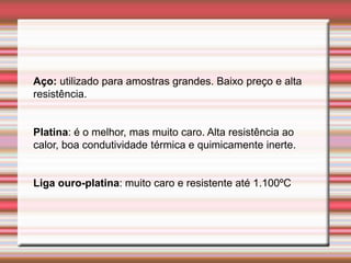 Aço: utilizado para amostras grandes. Baixo preço e alta
resistência.
Platina: é o melhor, mas muito caro. Alta resistência ao
calor, boa condutividade térmica e quimicamente inerte.
Liga ouro-platina: muito caro e resistente até 1.100ºC
 